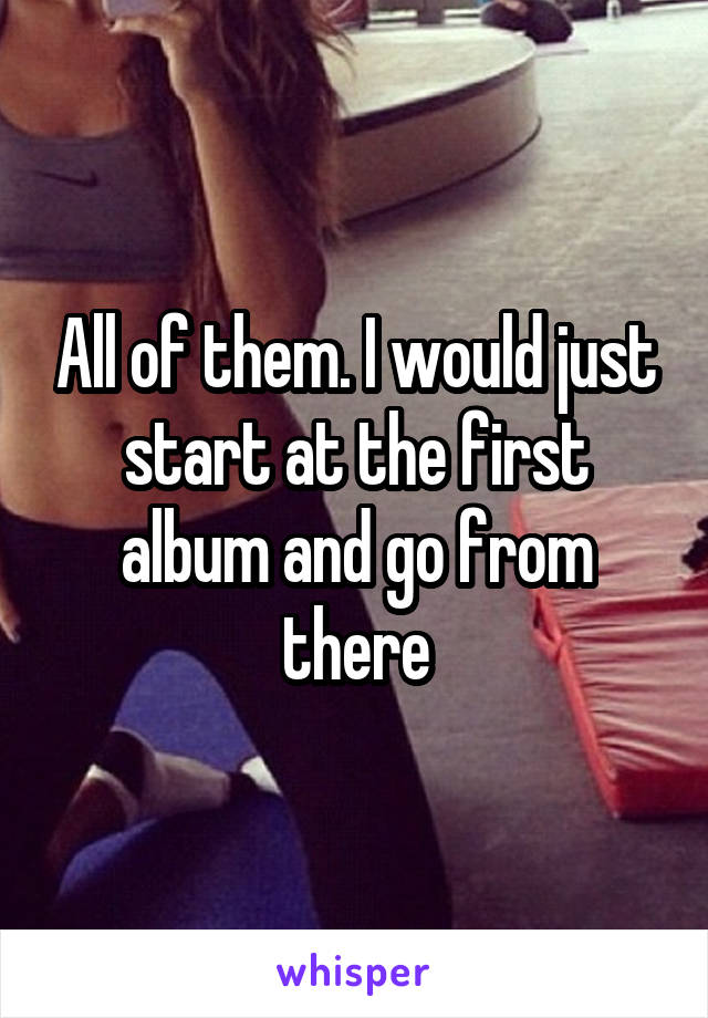 All of them. I would just start at the first album and go from there