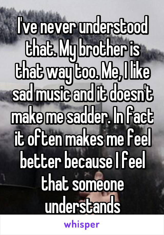 I've never understood that. My brother is that way too. Me, I like sad music and it doesn't make me sadder. In fact it often makes me feel better because I feel that someone understands