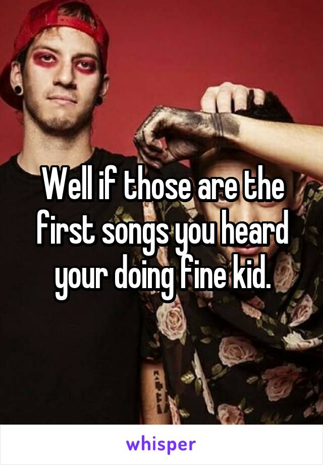 Well if those are the first songs you heard your doing fine kid.