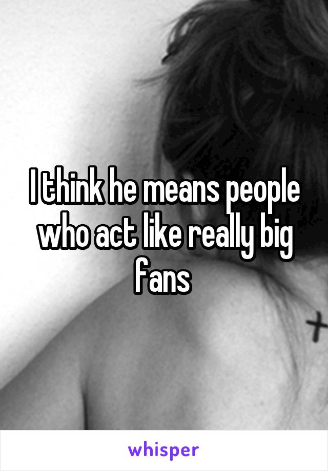 I think he means people who act like really big fans 