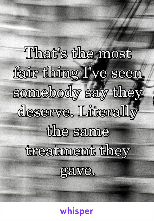 That's the most fair thing I've seen somebody say they deserve. Literally the same treatment they gave.