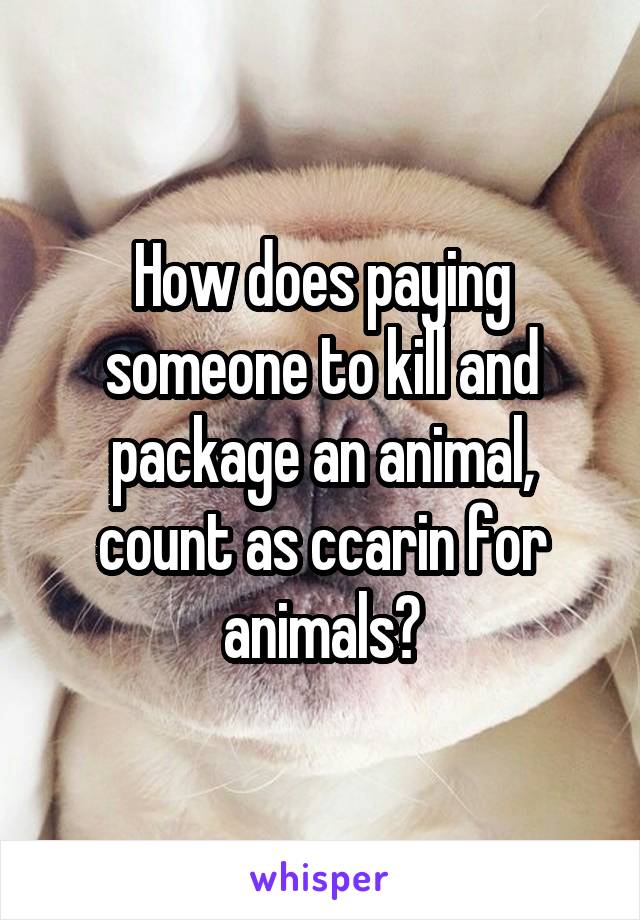 How does paying someone to kill and package an animal, count as ccarin for animals?