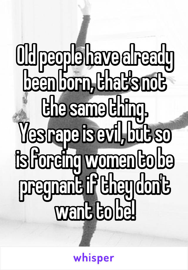 Old people have already been born, that's not the same thing.
Yes rape is evil, but so is forcing women to be pregnant if they don't want to be!