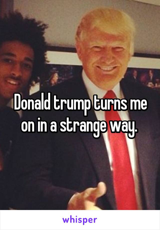 Donald trump turns me on in a strange way. 