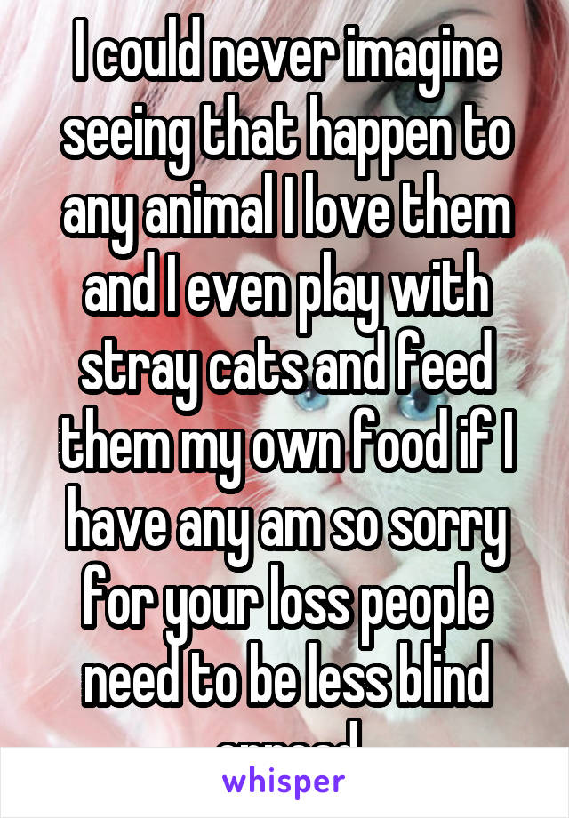 I could never imagine seeing that happen to any animal I love them and I even play with stray cats and feed them my own food if I have any am so sorry for your loss people need to be less blind onroad