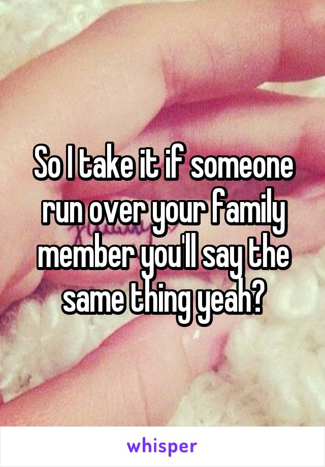 So I take it if someone run over your family member you'll say the same thing yeah?