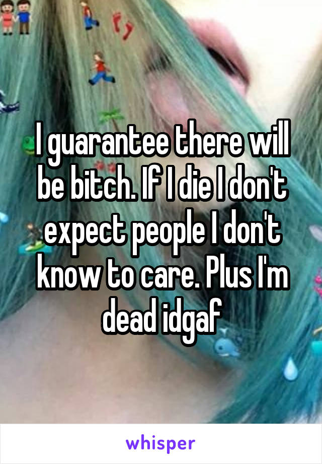 I guarantee there will be bitch. If I die I don't expect people I don't know to care. Plus I'm dead idgaf