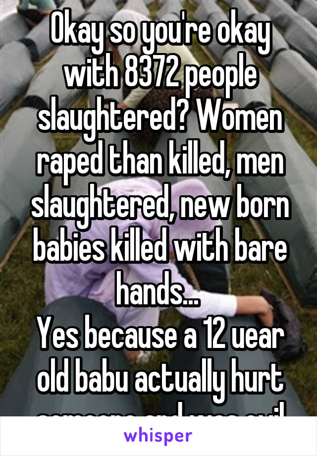 Okay so you're okay with 8372 people slaughtered? Women raped than killed, men slaughtered, new born babies killed with bare hands... 
Yes because a 12 uear old babu actually hurt someone and was evil