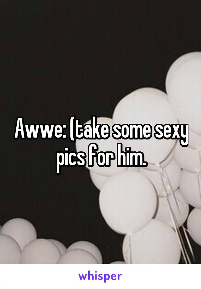 Awwe: (take some sexy pics for him.