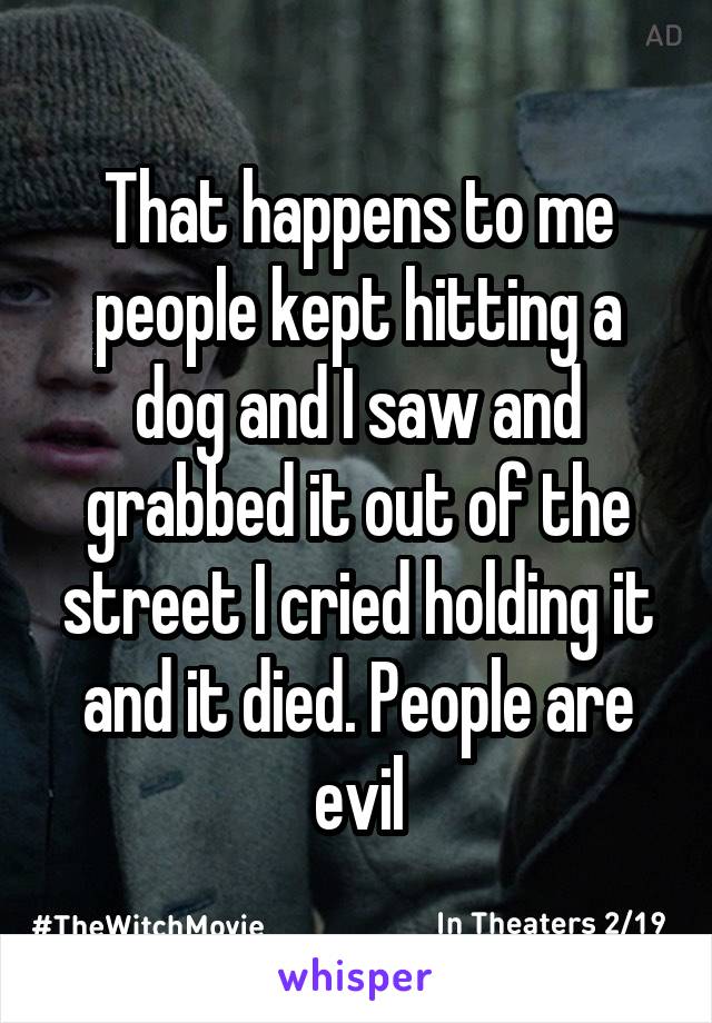 That happens to me people kept hitting a dog and I saw and grabbed it out of the street I cried holding it and it died. People are evil