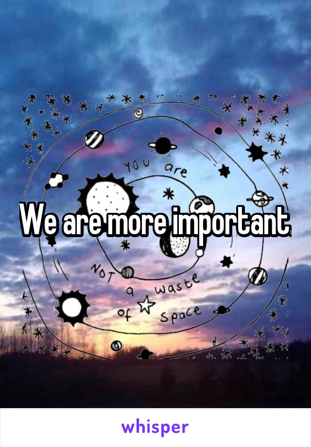 We are more important.