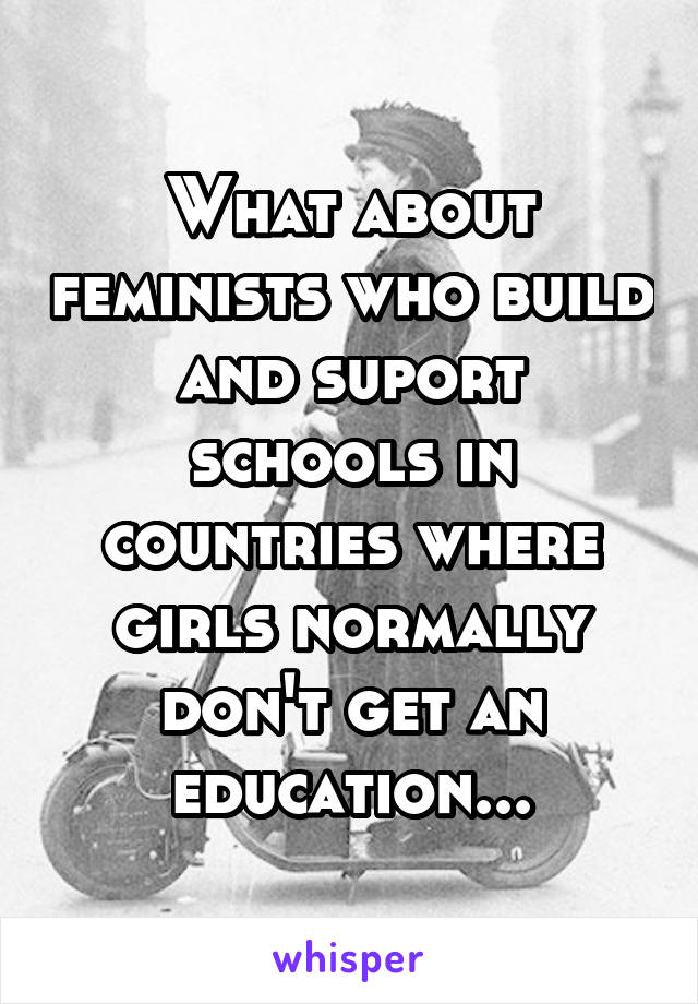 What about feminists who build and suport schools in countries where girls normally don't get an education...