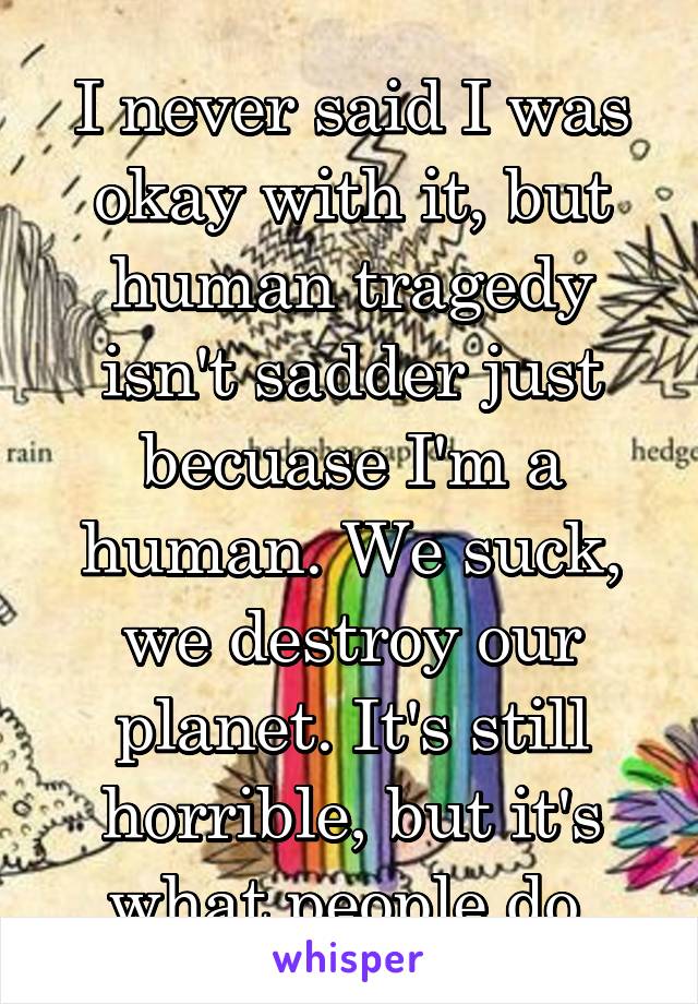 I never said I was okay with it, but human tragedy isn't sadder just becuase I'm a human. We suck, we destroy our planet. It's still horrible, but it's what people do.