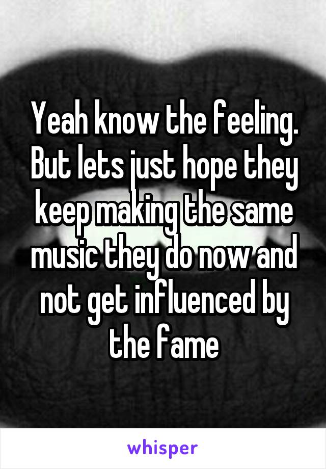 Yeah know the feeling. But lets just hope they keep making the same music they do now and not get influenced by the fame