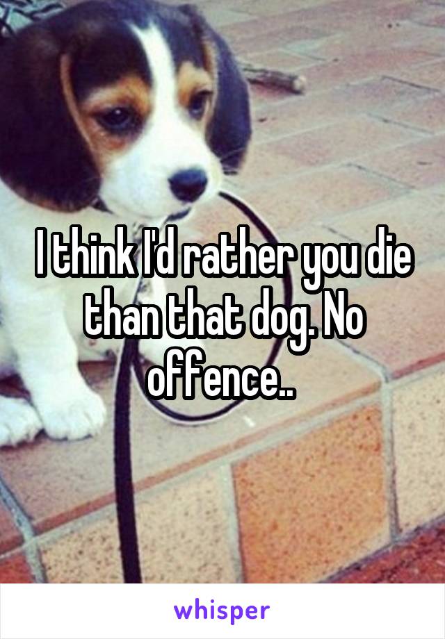 I think I'd rather you die than that dog. No offence.. 