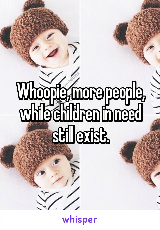 Whoopie, more people, while children in need still exist.