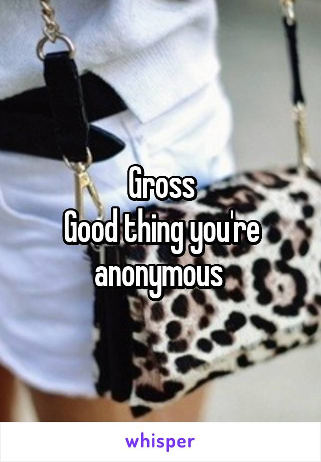 Gross
Good thing you're anonymous 