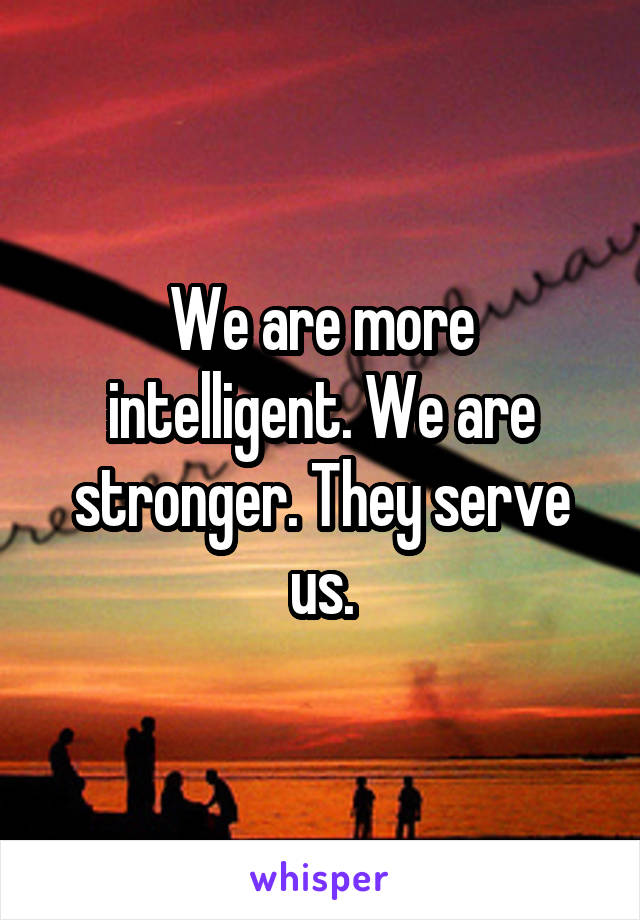 We are more intelligent. We are stronger. They serve us.