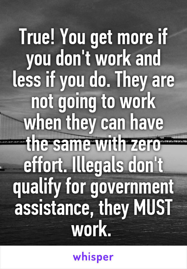 True! You get more if you don't work and less if you do. They are not going to work when they can have the same with zero effort. Illegals don't qualify for government assistance, they MUST work. 