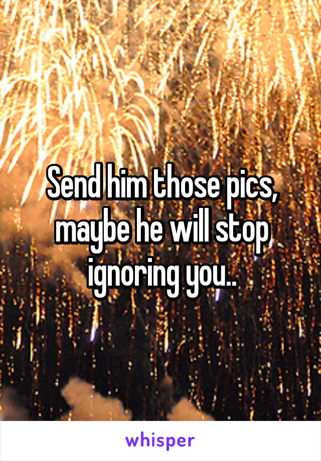 Send him those pics, maybe he will stop ignoring you..