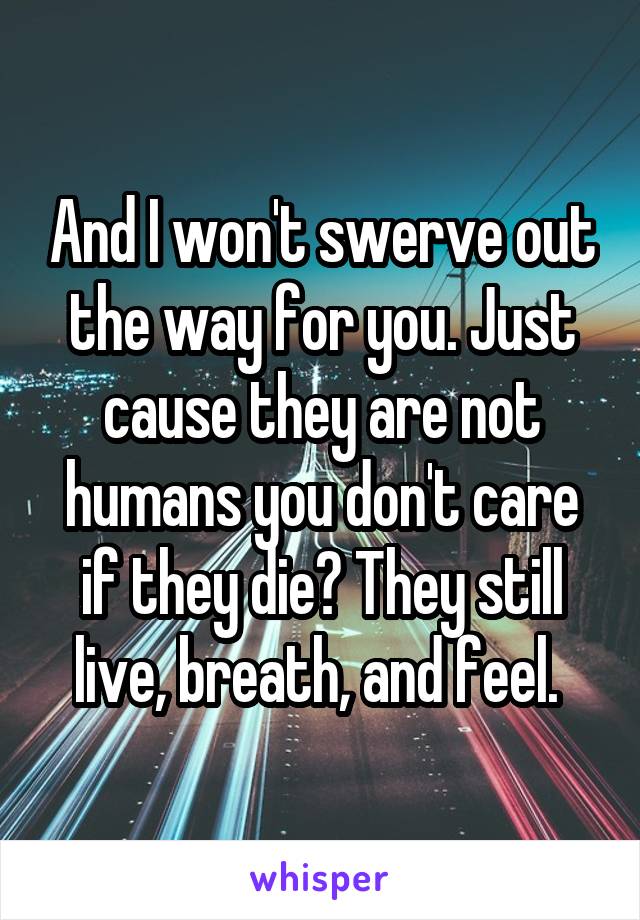 And I won't swerve out the way for you. Just cause they are not humans you don't care if they die? They still live, breath, and feel. 