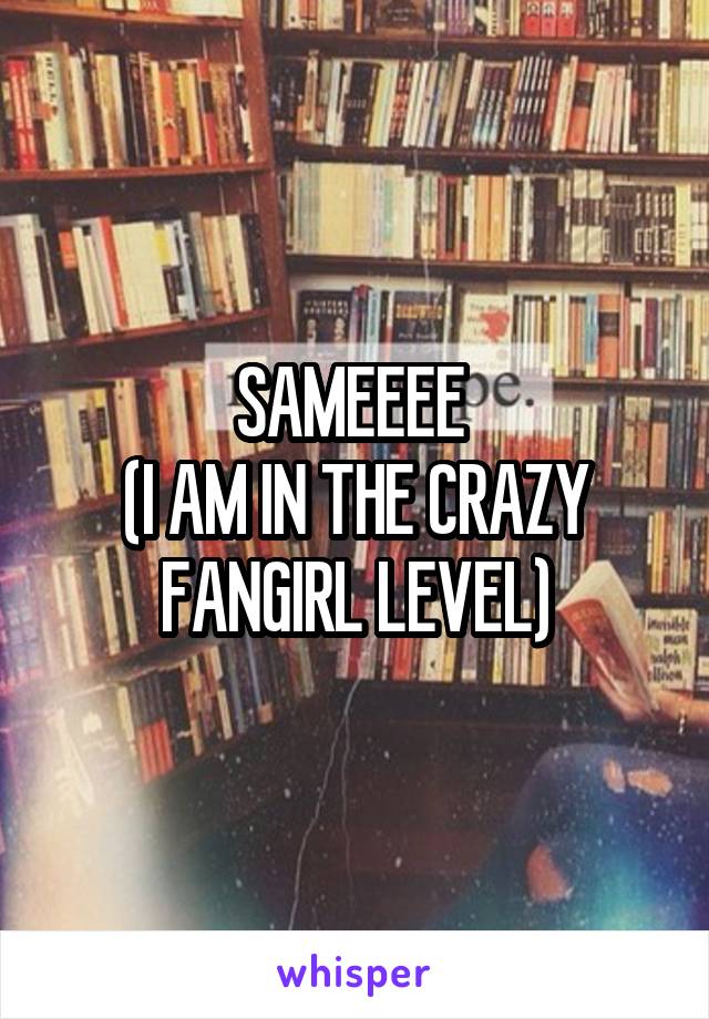 SAMEEEE 
(I AM IN THE CRAZY FANGIRL LEVEL)