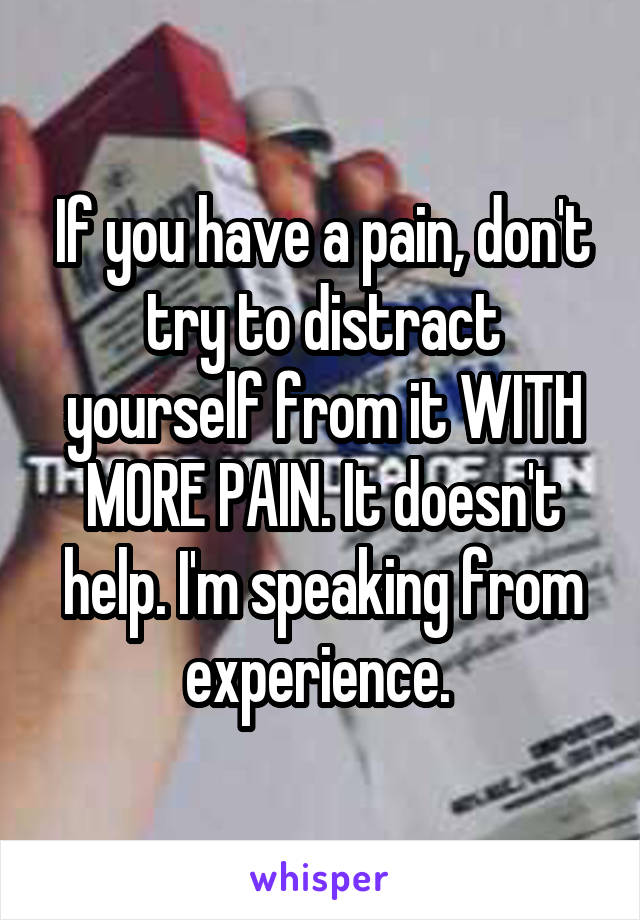 If you have a pain, don't try to distract yourself from it WITH MORE PAIN. It doesn't help. I'm speaking from experience. 
