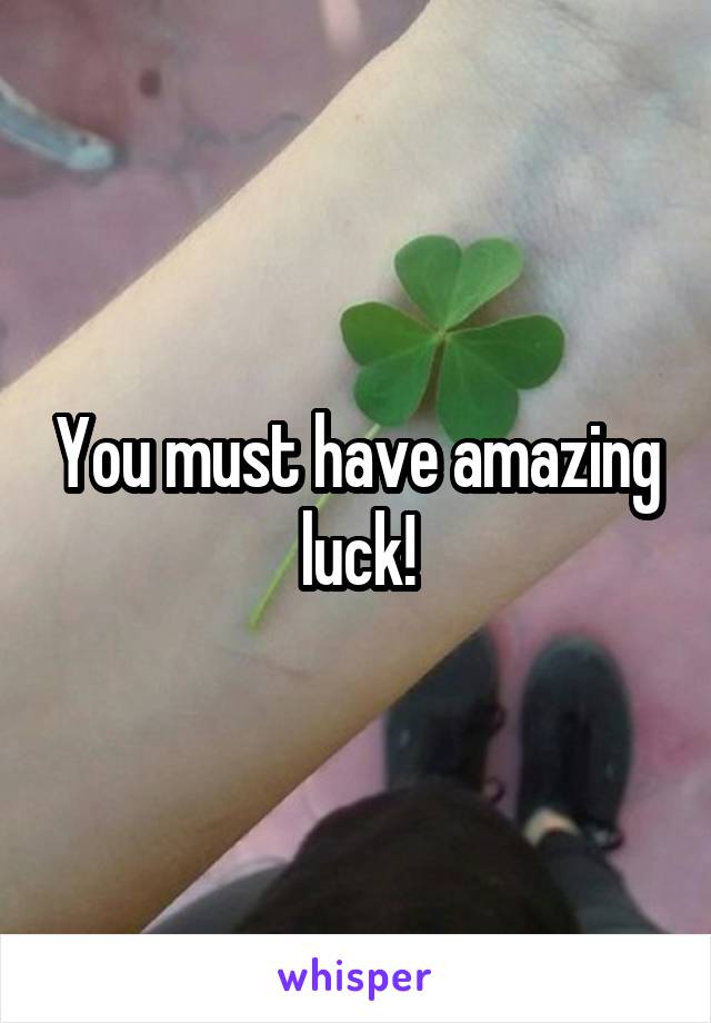 You must have amazing luck!