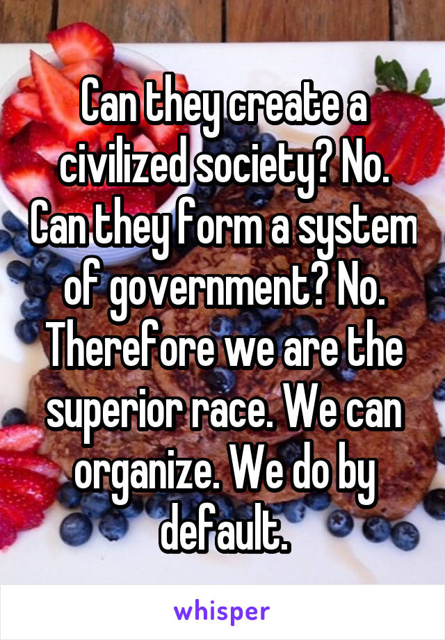 Can they create a civilized society? No. Can they form a system of government? No. Therefore we are the superior race. We can organize. We do by default.