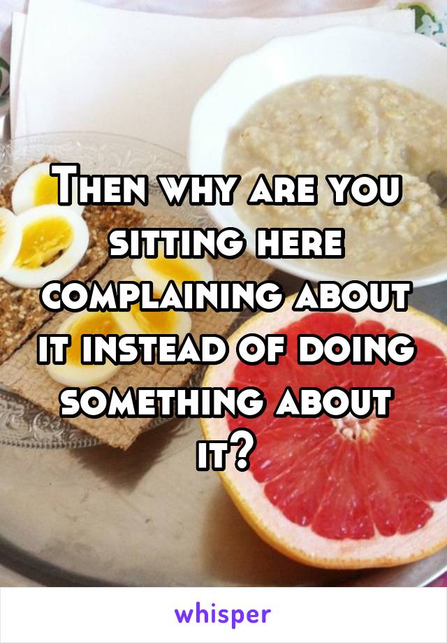 Then why are you sitting here complaining about it instead of doing something about it?