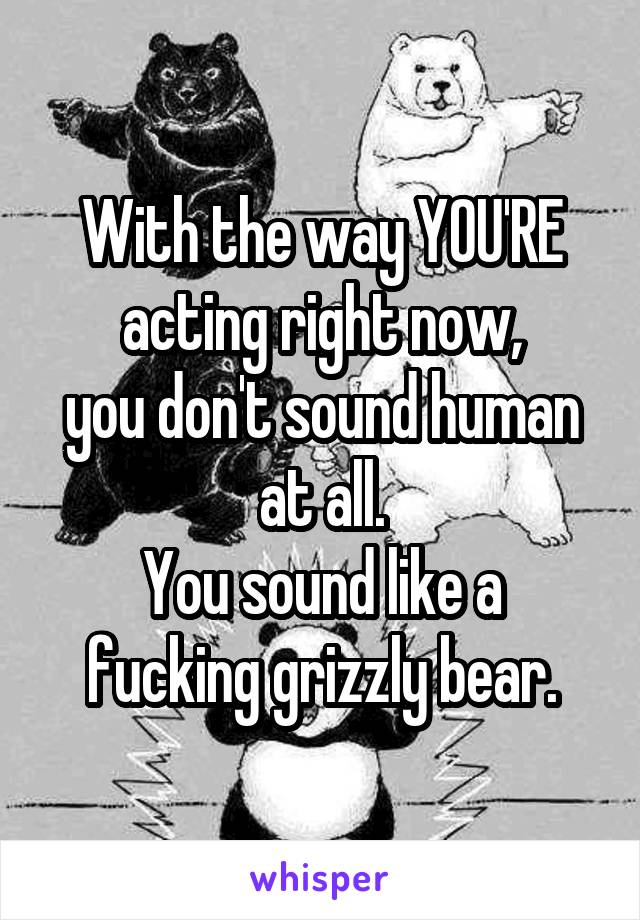 With the way YOU'RE acting right now,
you don't sound human at all.
You sound like a fucking grizzly bear.