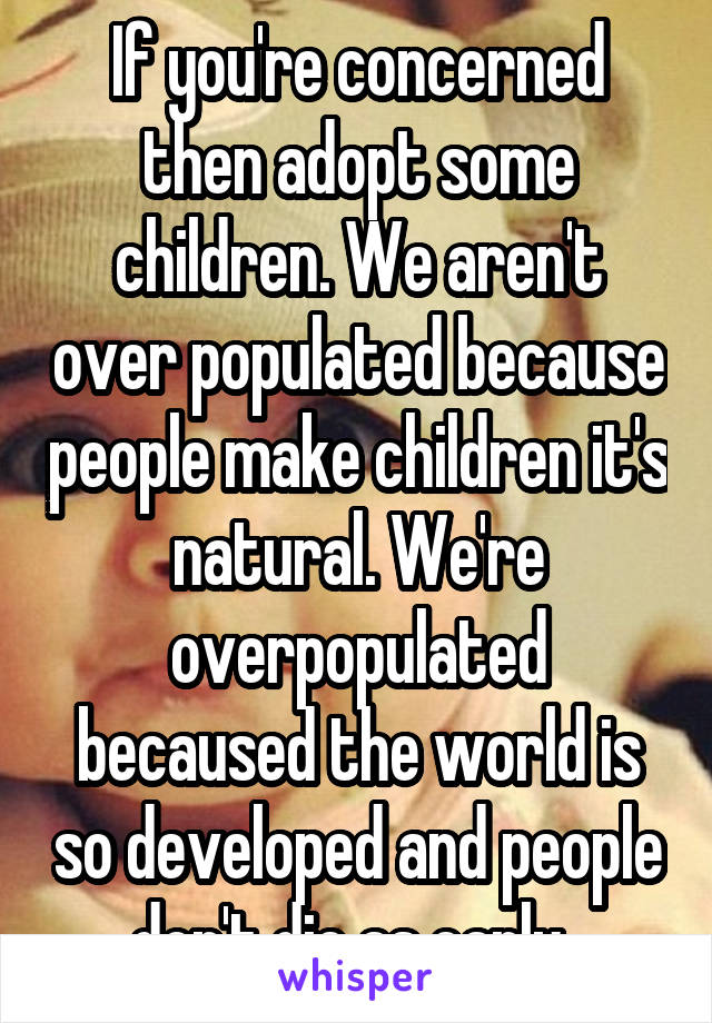 If you're concerned then adopt some children. We aren't over populated because people make children it's natural. We're overpopulated becaused the world is so developed and people don't die as early. 