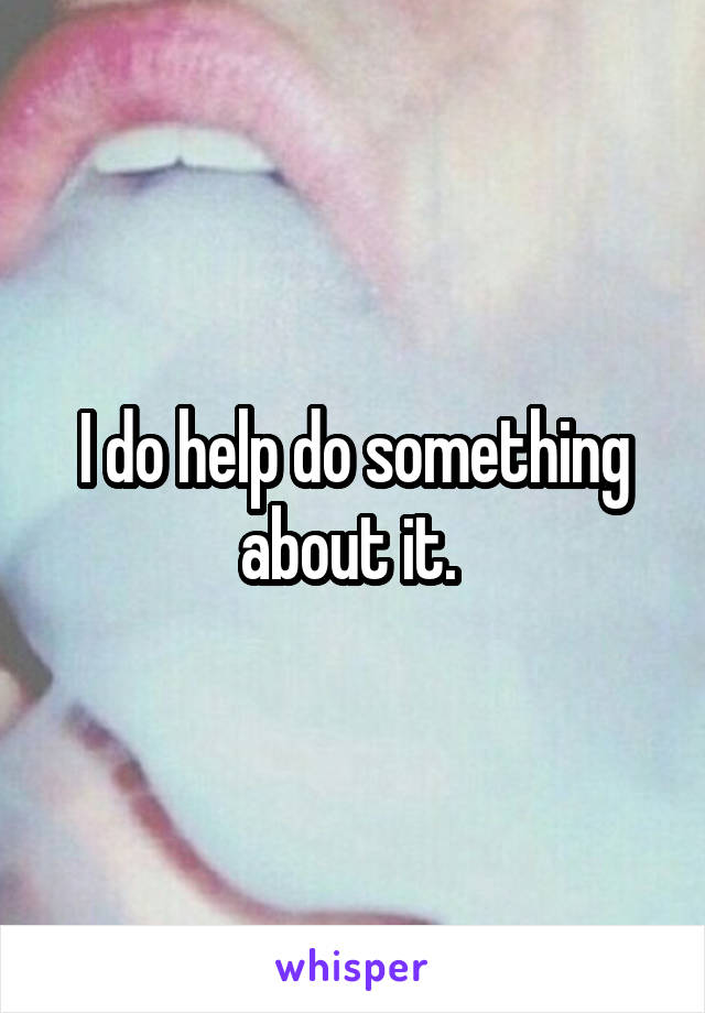 I do help do something about it. 