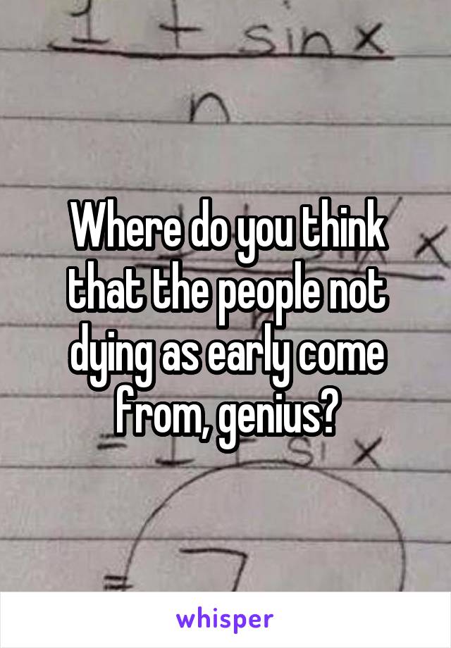 Where do you think that the people not dying as early come from, genius?