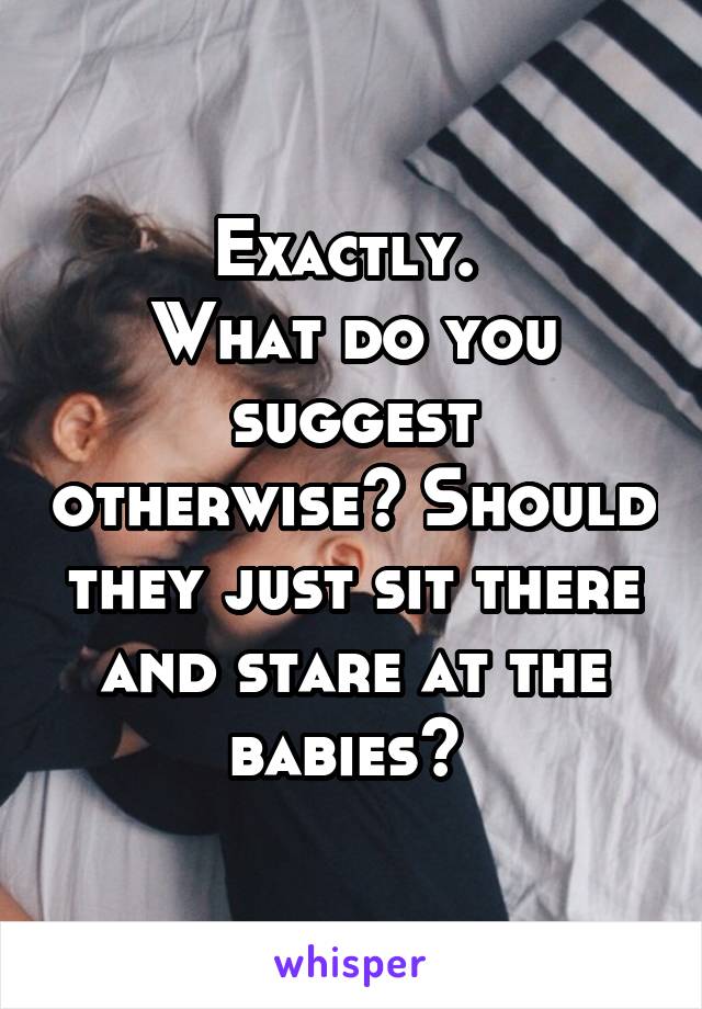 Exactly. 
What do you suggest otherwise? Should they just sit there and stare at the babies? 