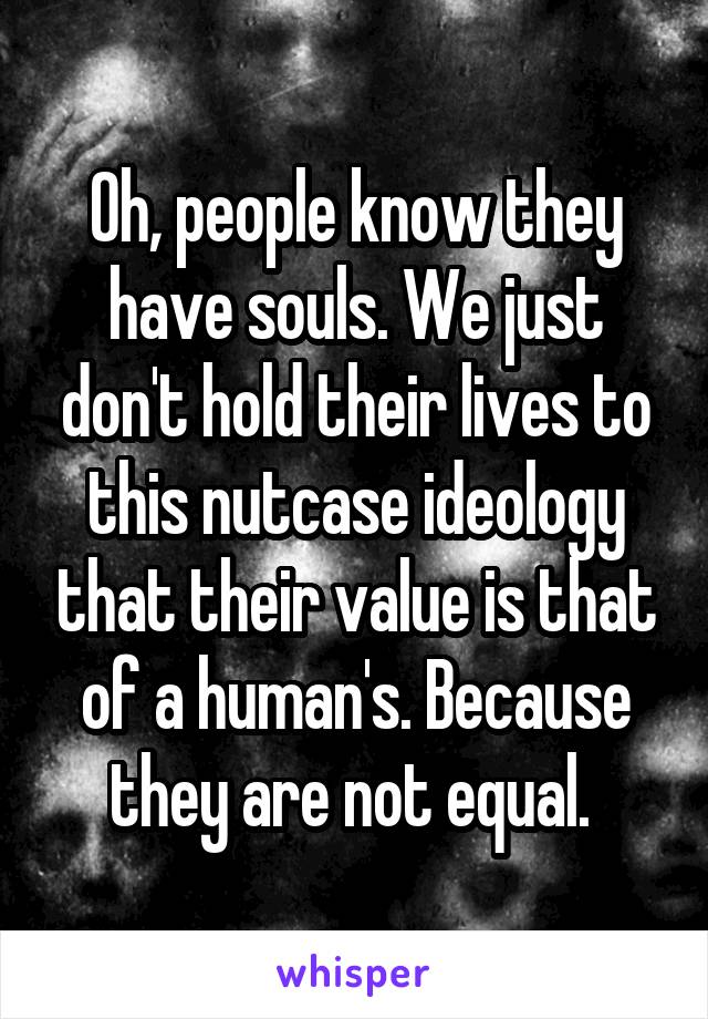 Oh, people know they have souls. We just don't hold their lives to this nutcase ideology that their value is that of a human's. Because they are not equal. 