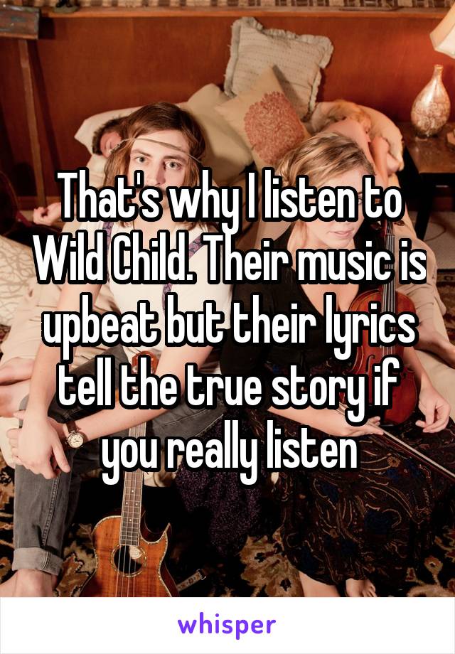 That's why I listen to Wild Child. Their music is upbeat but their lyrics tell the true story if you really listen