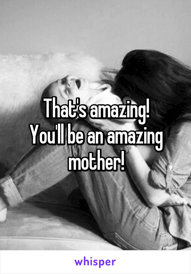 That's amazing!
You'll be an amazing mother!