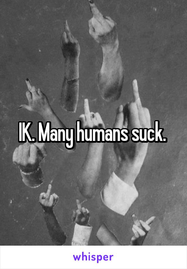 IK. Many humans suck. 