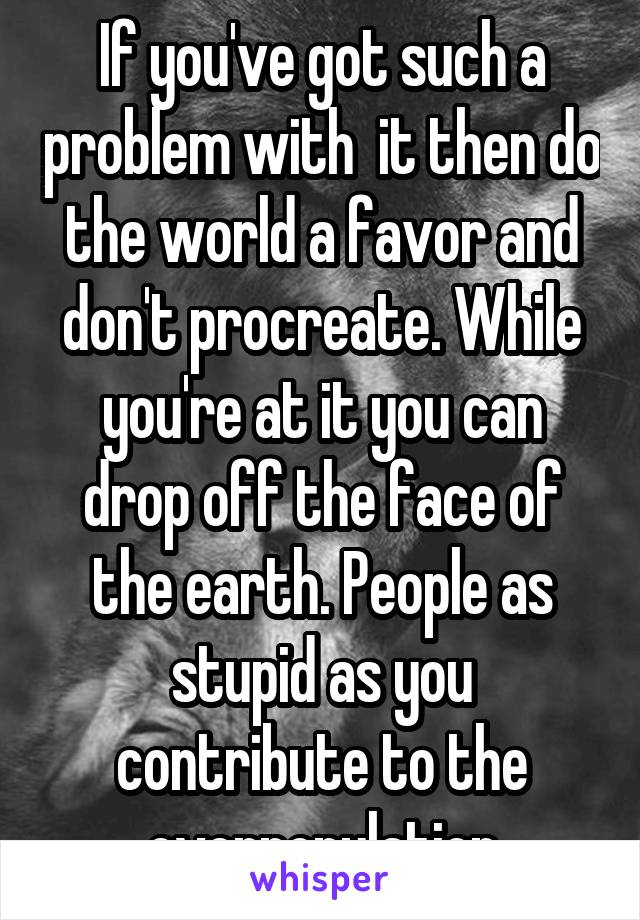 If you've got such a problem with  it then do the world a favor and don't procreate. While you're at it you can drop off the face of the earth. People as stupid as you contribute to the overpopulation