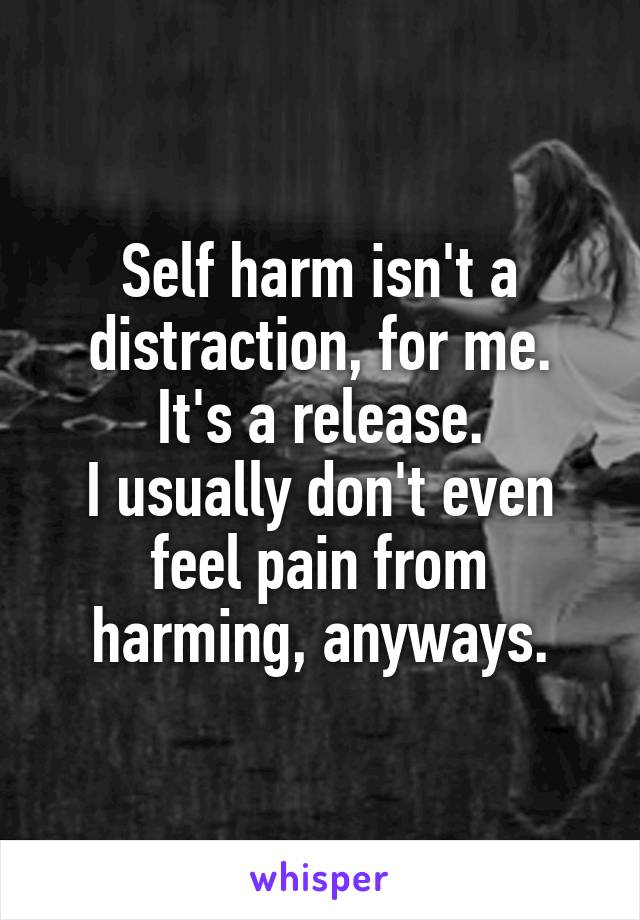 Self harm isn't a distraction, for me.
It's a release.
I usually don't even feel pain from harming, anyways.