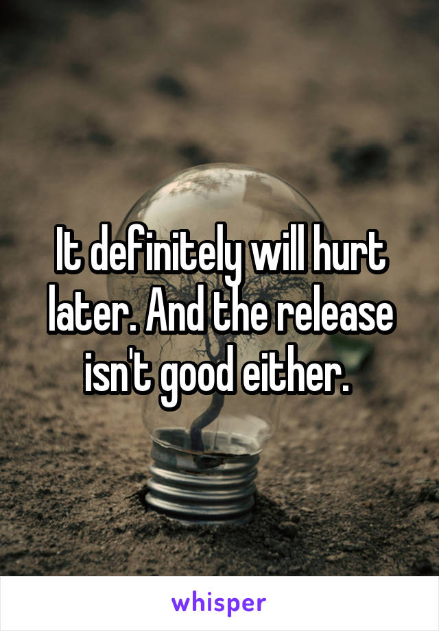It definitely will hurt later. And the release isn't good either. 