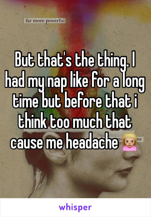 But that's the thing. I had my nap like for a long time but before that i think too much that cause me headache🙍🏼