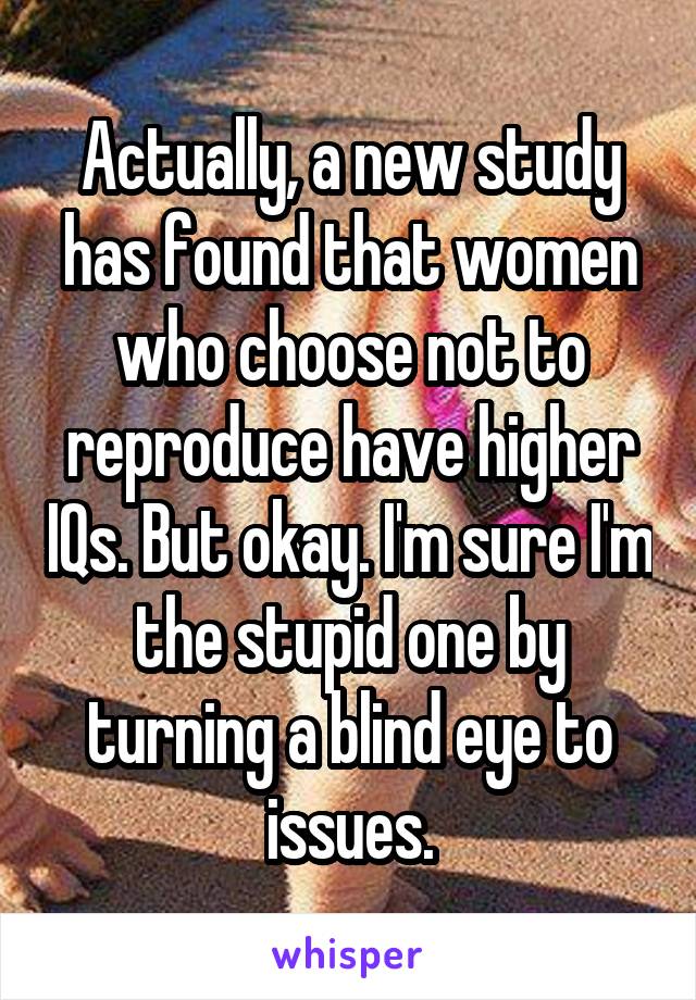 Actually, a new study has found that women who choose not to reproduce have higher IQs. But okay. I'm sure I'm the stupid one by turning a blind eye to issues.