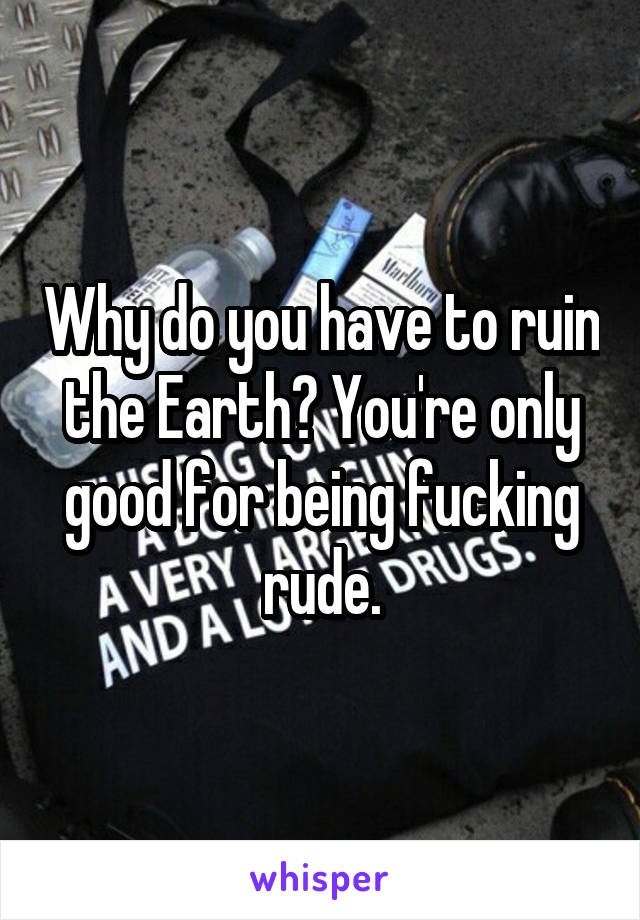 Why do you have to ruin the Earth? You're only good for being fucking rude.