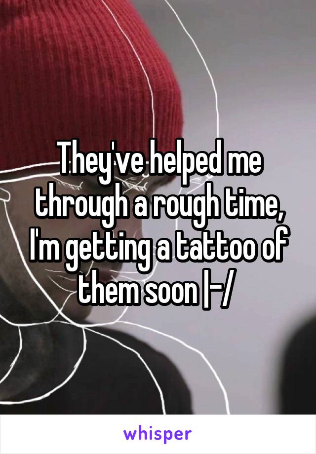 They've helped me through a rough time, I'm getting a tattoo of them soon |-/ 