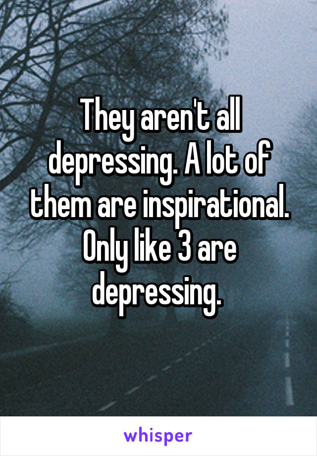 They aren't all depressing. A lot of them are inspirational. Only like 3 are depressing. 
