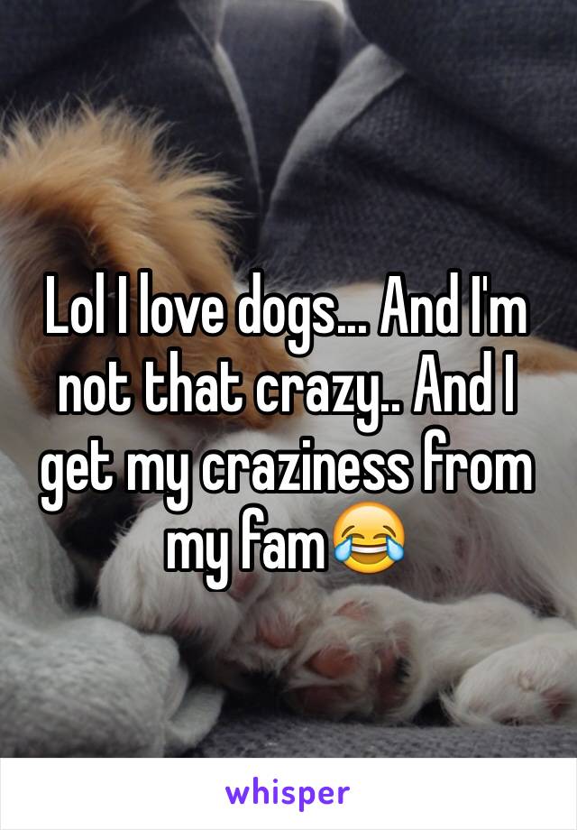 Lol I love dogs... And I'm not that crazy.. And I get my craziness from my fam😂