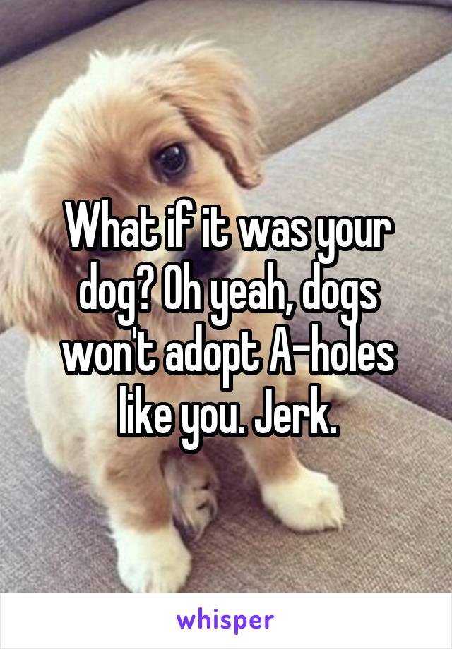 What if it was your dog? Oh yeah, dogs won't adopt A-holes like you. Jerk.