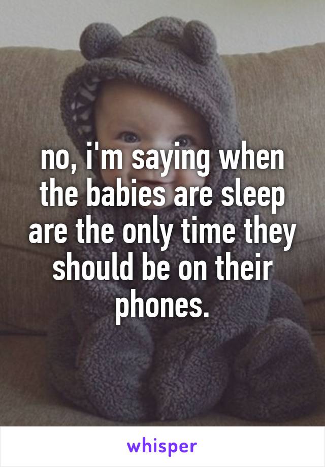 no, i'm saying when the babies are sleep are the only time they should be on their phones.